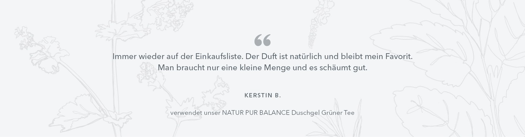 Immer wieder auf der Einkaufsliste. Der Duft ist natürlich und bleibt mein Favorit. Man braucht nur eine kleine Menge und es schäumt gut. Kerstin B, verwendet das NATUR PUR BALANCE Duschgel Grüner Tee