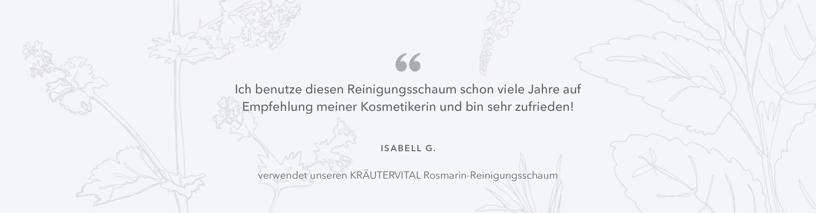 Ich benutze diesen Reinigungsschaum schon viele Jahre auf  Empfehlung meiner Kosmetikerin und bin sehr zufrieden! Isabell G. verwendet unseren KRÄUTERVITAL Rosmarin-Reinigungsschaum