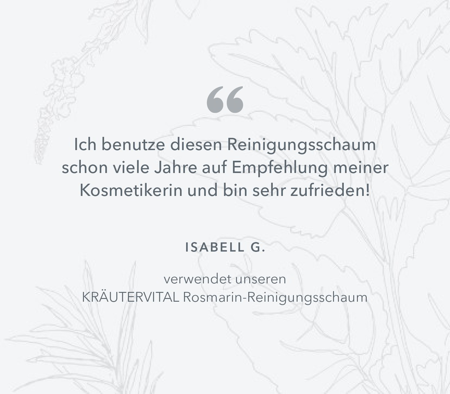 Ich benutze diesen Reinigungsschaum schon viele Jahre auf  Empfehlung meiner Kosmetikerin und bin sehr zufrieden! Isabell G. verwendet unseren KRÄUTERVITAL Rosmarin-Reinigungsschaum